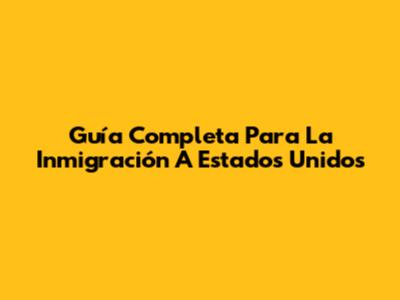 Guía Completa Para La Inmigración A Estados Unidos