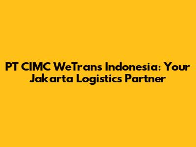 PT CIMC WeTrans Indonesia: Your Jakarta Logistics Partner